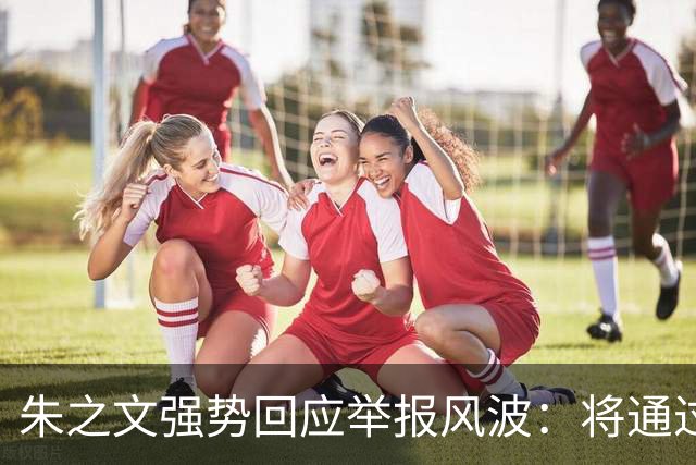 朱之文强势回应举报风波：将通过法律维护自身权益